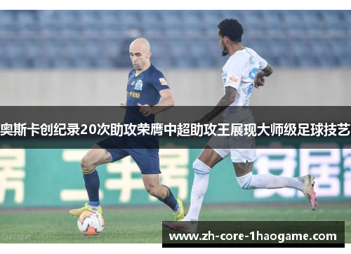 奥斯卡创纪录20次助攻荣膺中超助攻王展现大师级足球技艺